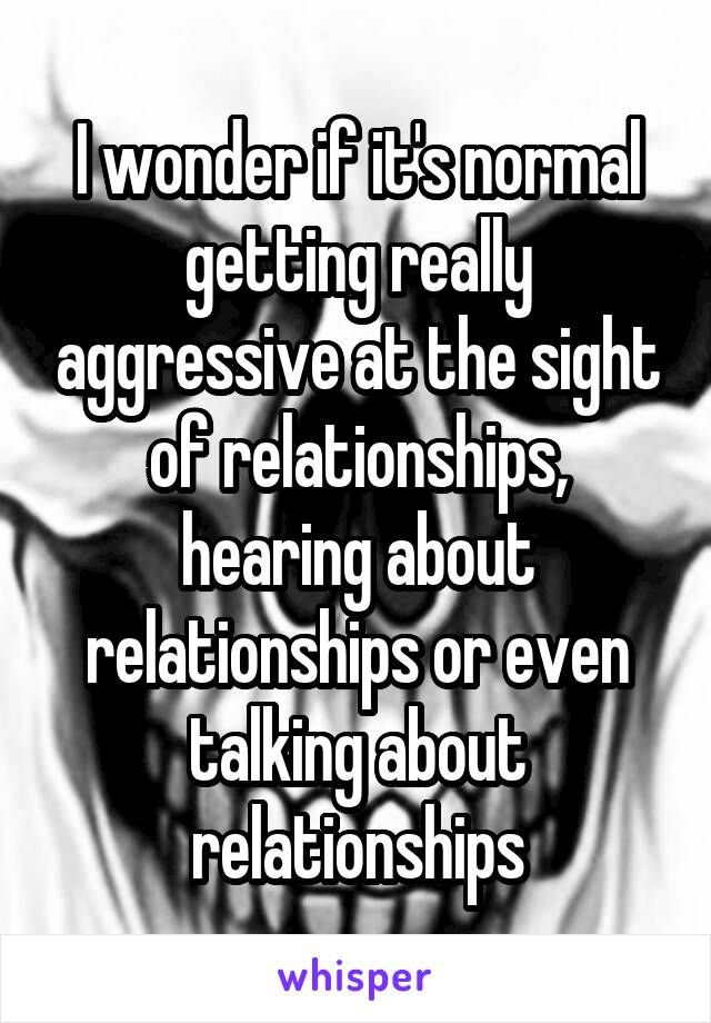 I wonder if it's normal getting really aggressive at the sight of relationships, hearing about relationships or even talking about relationships