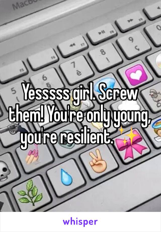 Yesssss girl. Screw them! You're only young, you're resilient. ✨