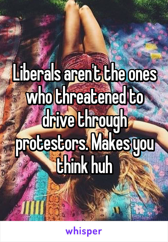 Liberals aren't the ones who threatened to drive through protestors. Makes you think huh