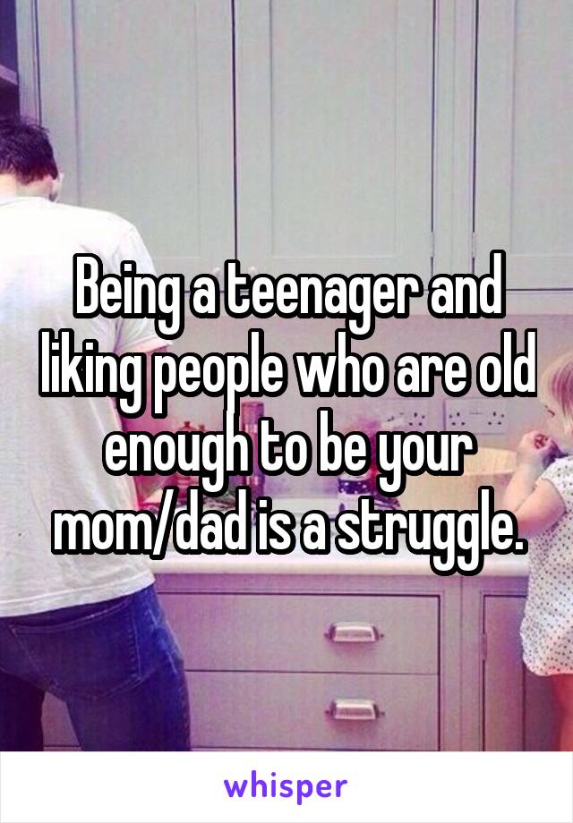 Being a teenager and liking people who are old enough to be your mom/dad is a struggle.