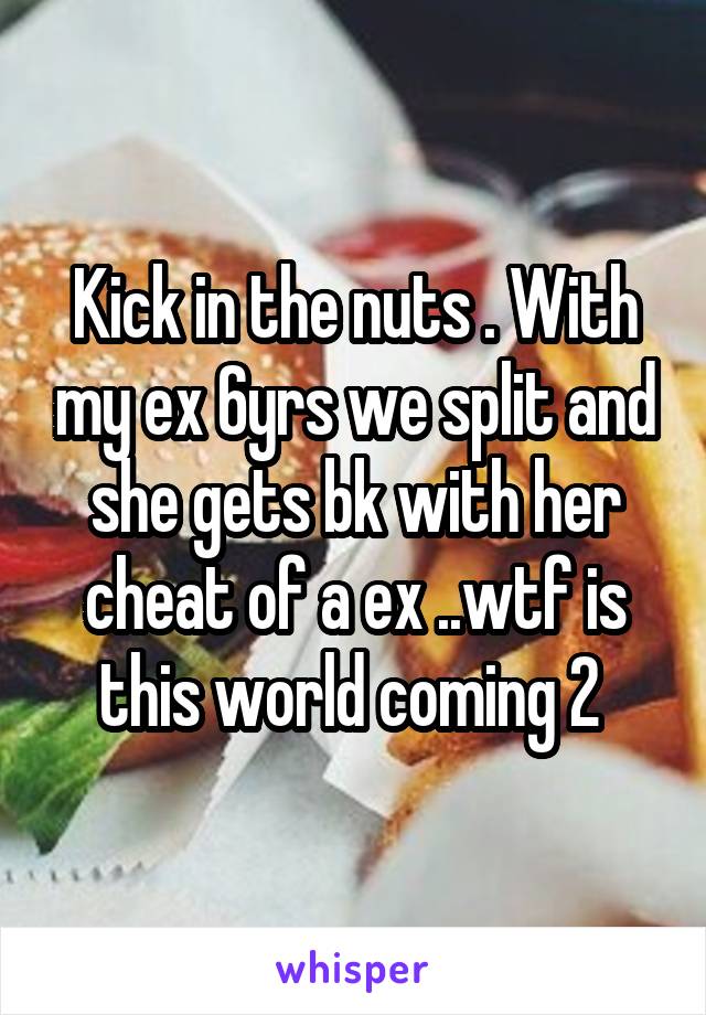 Kick in the nuts . With my ex 6yrs we split and she gets bk with her cheat of a ex ..wtf is this world coming 2 