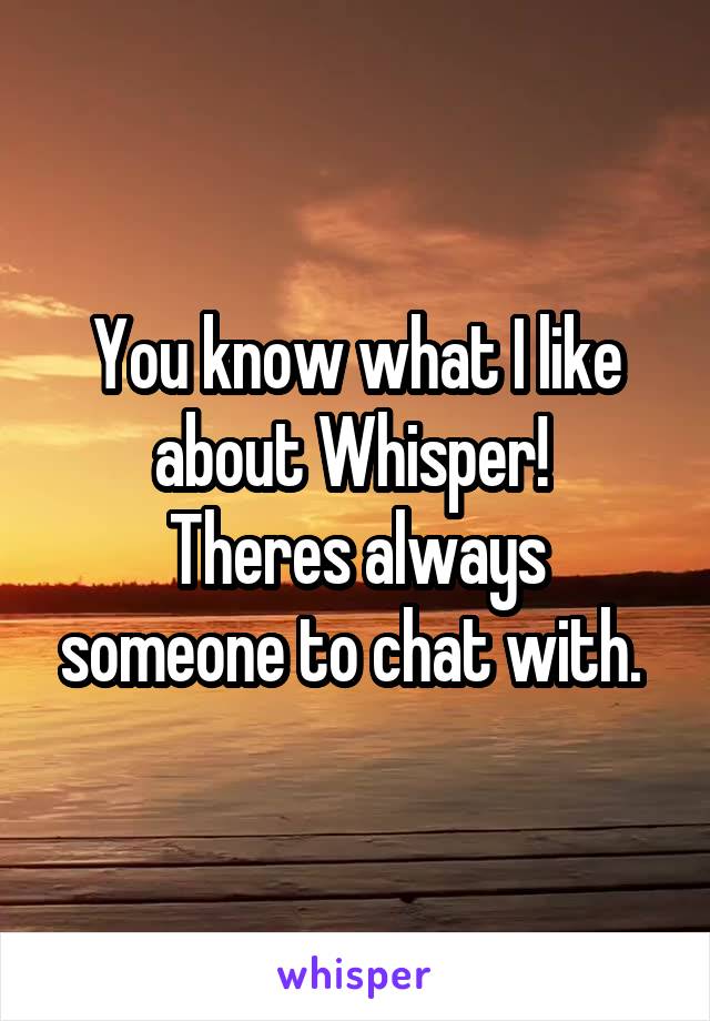 You know what I like about Whisper! 
Theres always someone to chat with. 