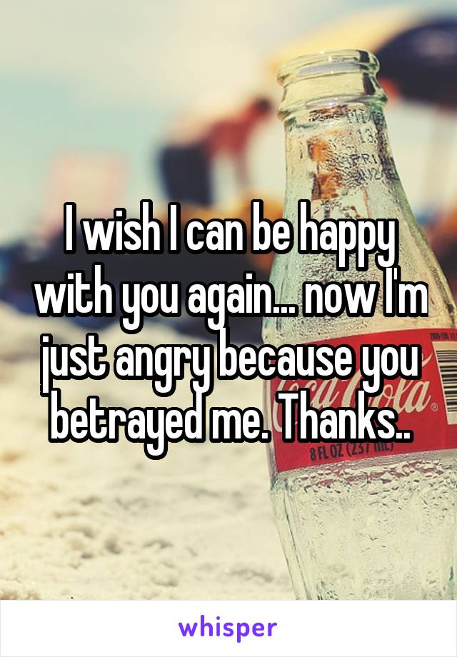 I wish I can be happy with you again... now I'm just angry because you betrayed me. Thanks..
