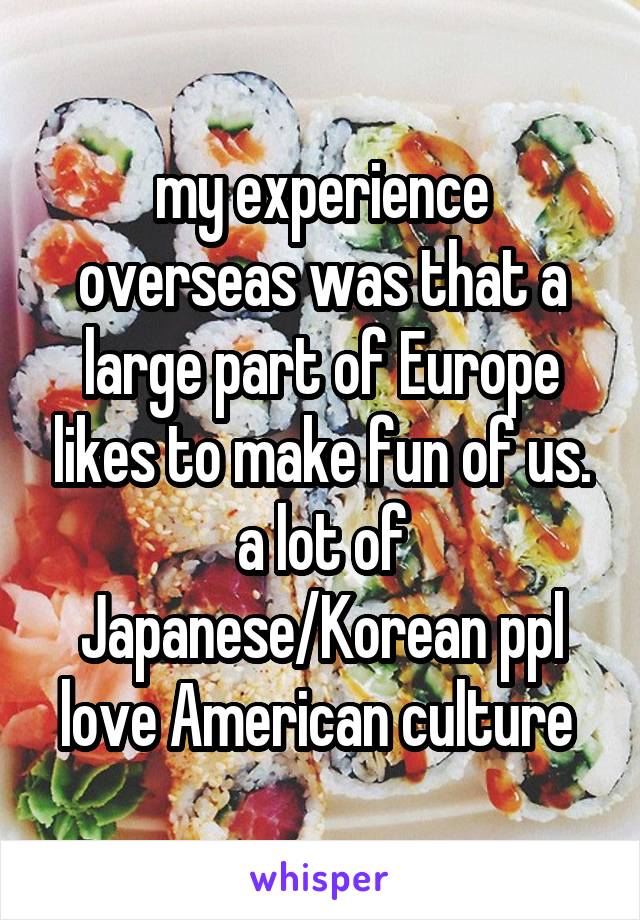 my experience overseas was that a large part of Europe likes to make fun of us. a lot of Japanese/Korean ppl love American culture 