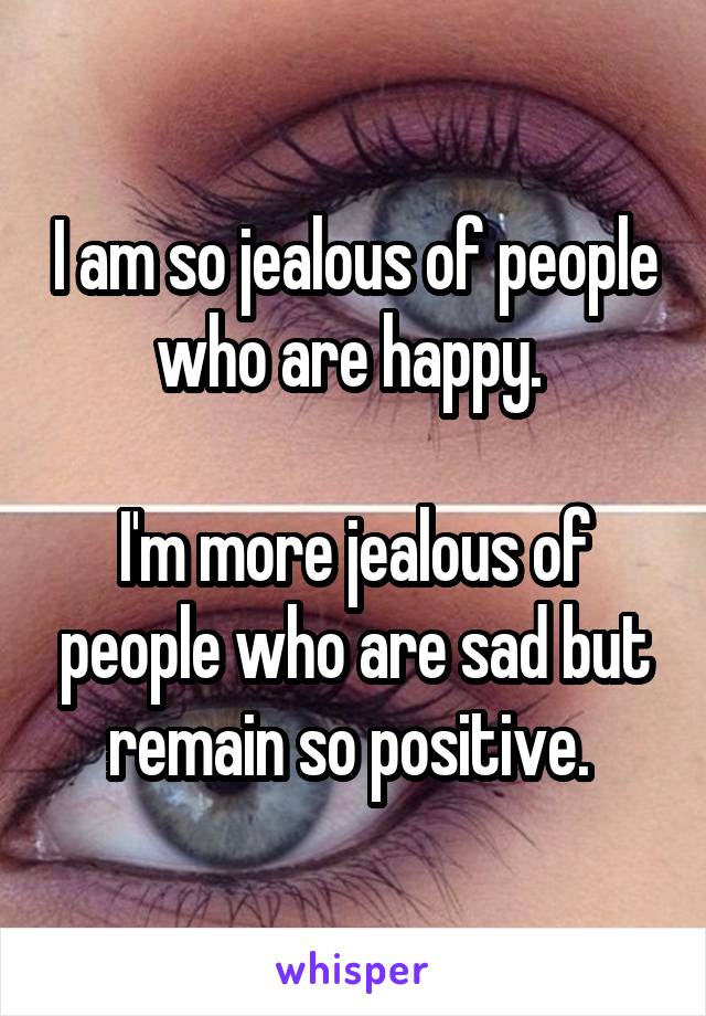 I am so jealous of people who are happy. 

I'm more jealous of people who are sad but remain so positive. 