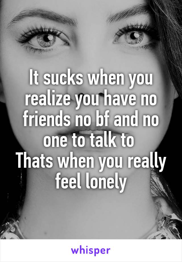 It sucks when you realize you have no friends no bf and no one to talk to 
Thats when you really feel lonely