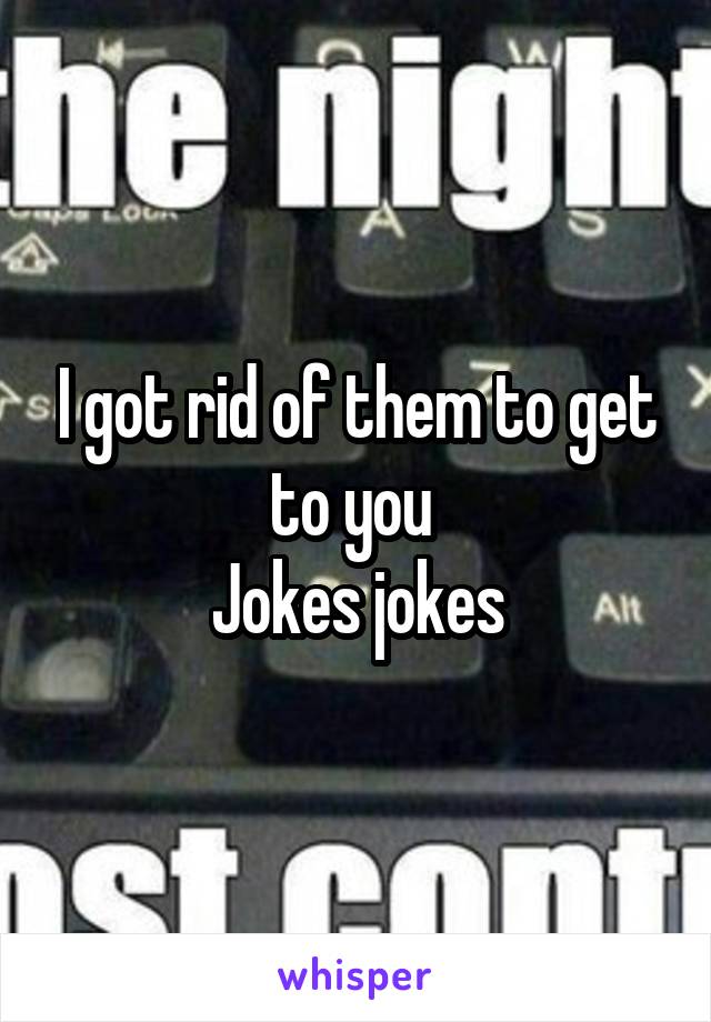 I got rid of them to get to you 
Jokes jokes