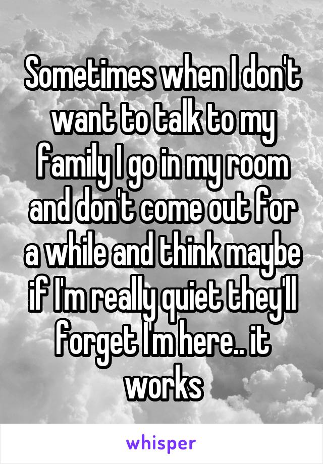Sometimes when I don't want to talk to my family I go in my room and don't come out for a while and think maybe if I'm really quiet they'll forget I'm here.. it works