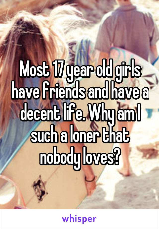 Most 17 year old girls have friends and have a decent life. Why am I such a loner that nobody loves?