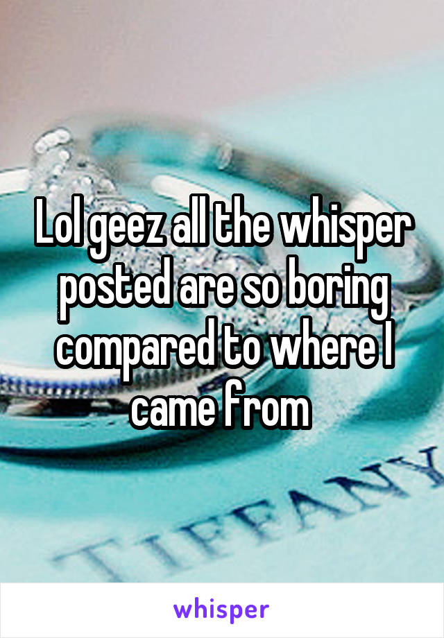 Lol geez all the whisper posted are so boring compared to where I came from 