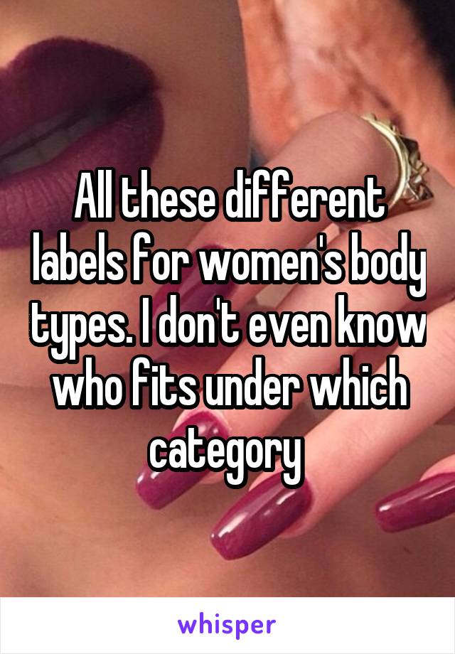 All these different labels for women's body types. I don't even know who fits under which category 