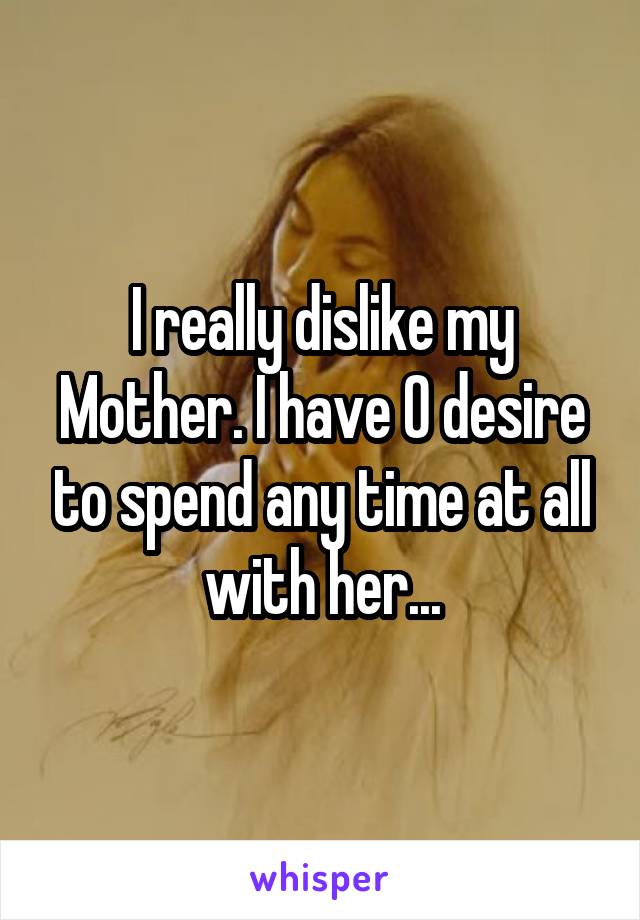 I really dislike my
Mother. I have 0 desire to spend any time at all with her...