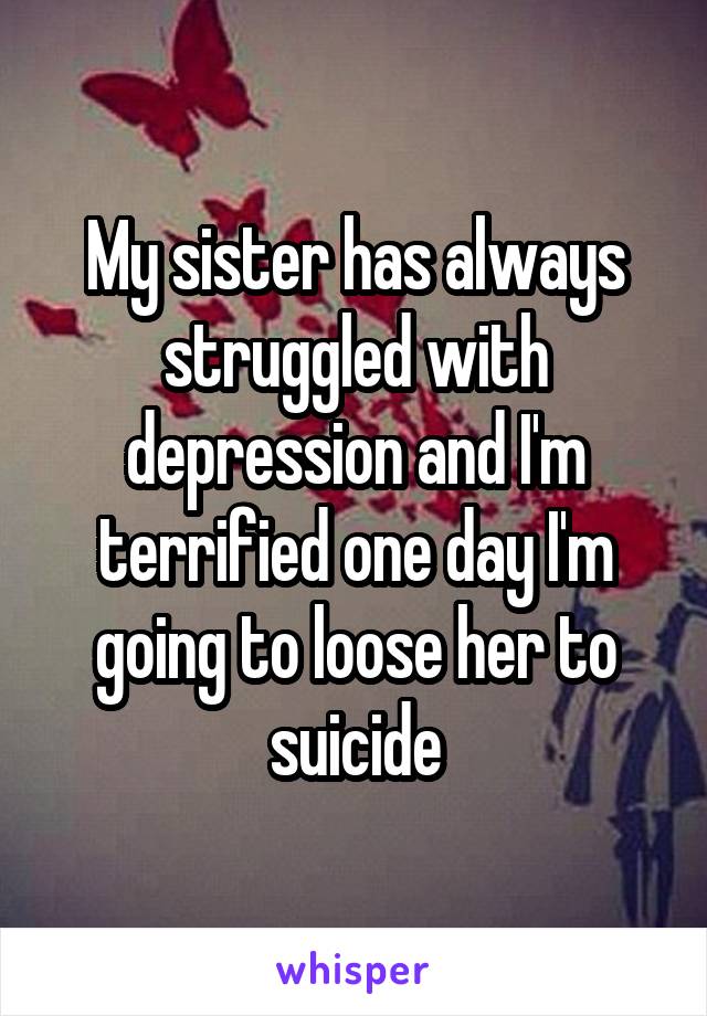 My sister has always struggled with depression and I'm terrified one day I'm going to loose her to suicide