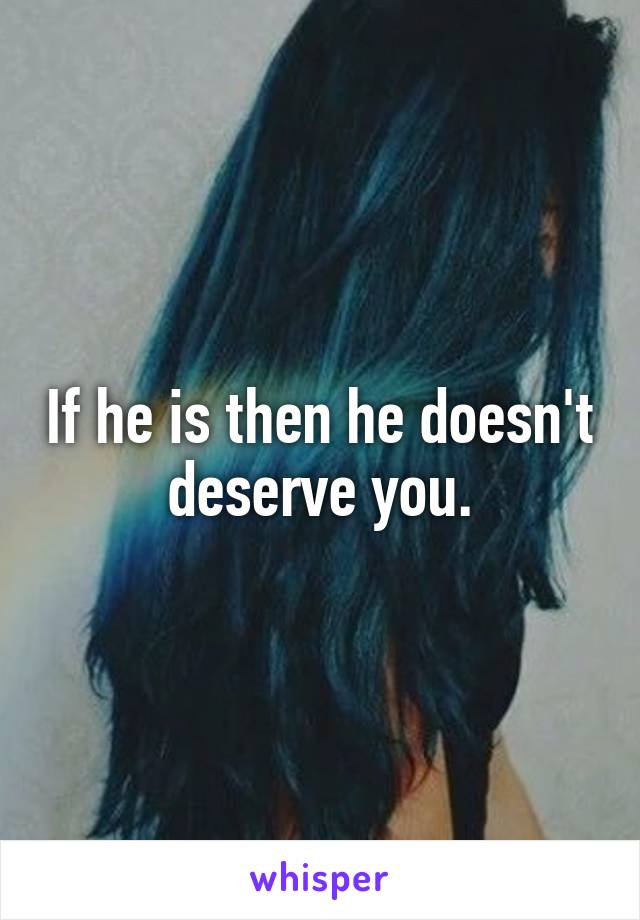 If he is then he doesn't deserve you.