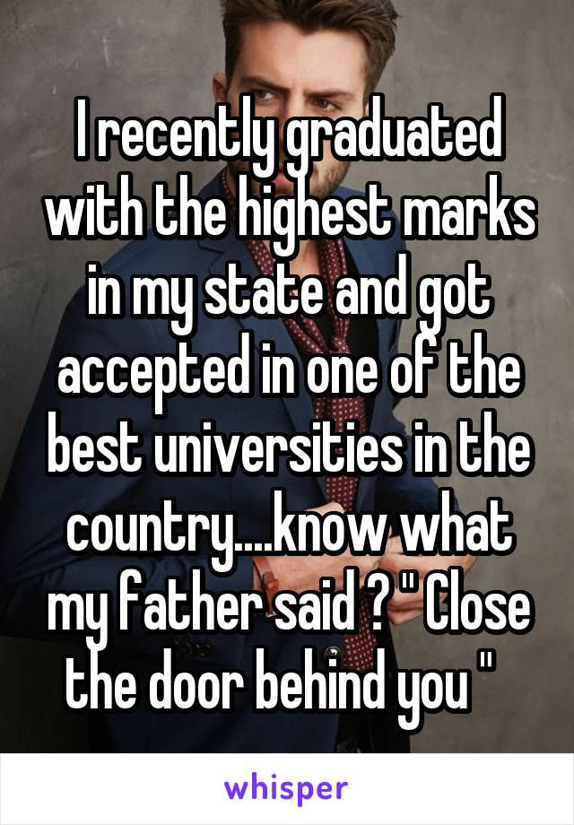 I recently graduated with the highest marks in my state and got accepted in one of the best universities in the country....know what my father said ? " Close the door behind you "  