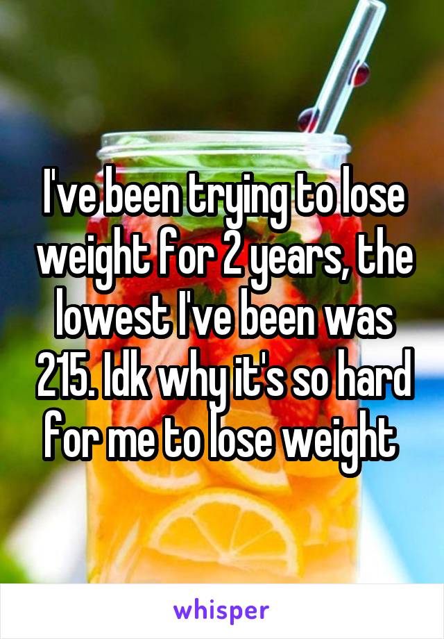 I've been trying to lose weight for 2 years, the lowest I've been was 215. Idk why it's so hard for me to lose weight 