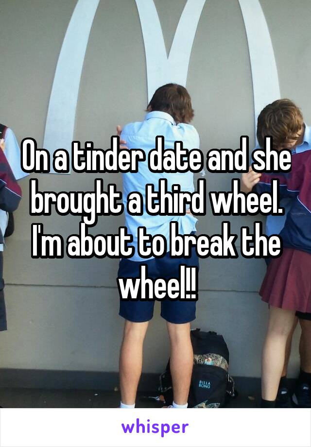 On a tinder date and she brought a third wheel. I'm about to break the wheel!!
