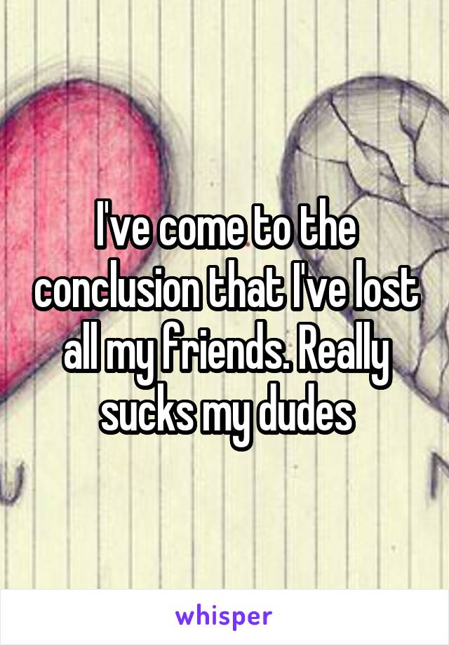I've come to the conclusion that I've lost all my friends. Really sucks my dudes