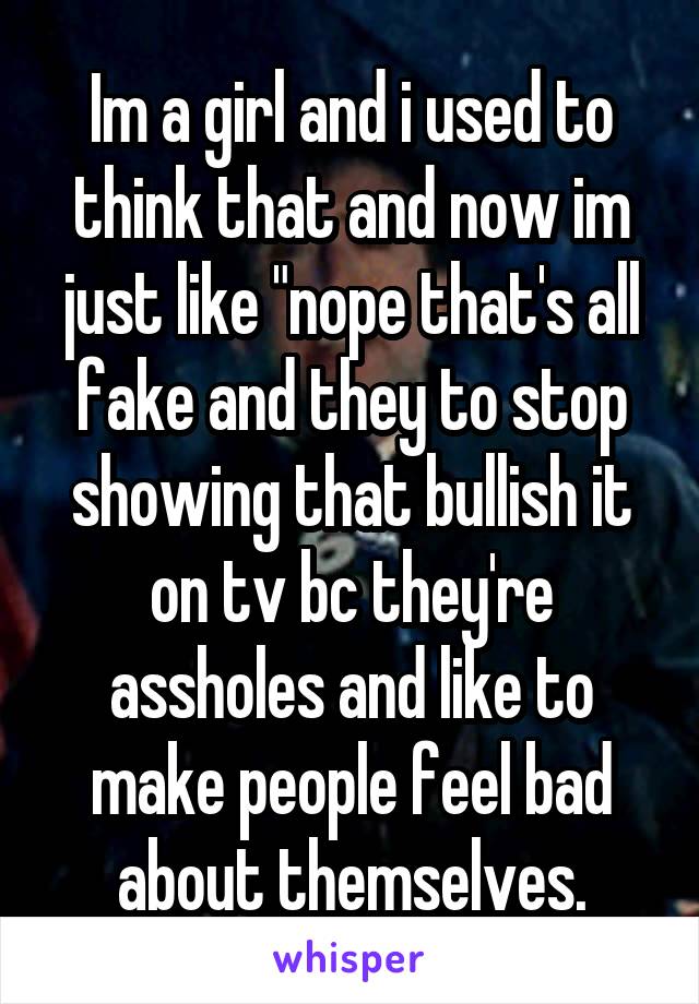 Im a girl and i used to think that and now im just like "nope that's all fake and they to stop showing that bullish it on tv bc they're assholes and like to make people feel bad about themselves.