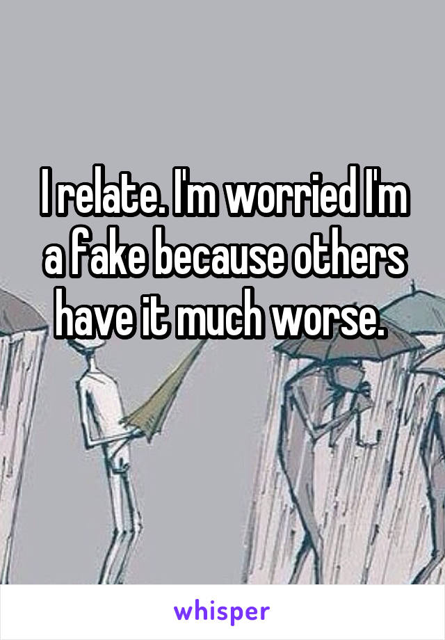 I relate. I'm worried I'm a fake because others have it much worse. 


