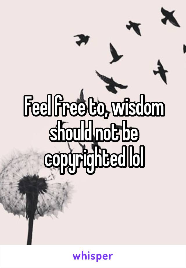 Feel free to, wisdom should not be copyrighted lol