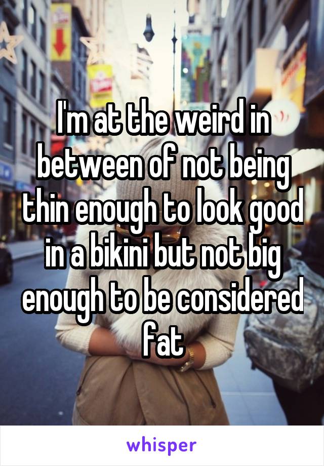 I'm at the weird in between of not being thin enough to look good in a bikini but not big enough to be considered fat