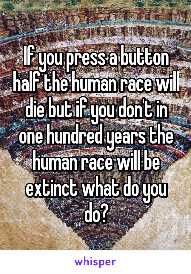 If you press a button half the human race will die but if you don't in one hundred years the human race will be extinct what do you do?
