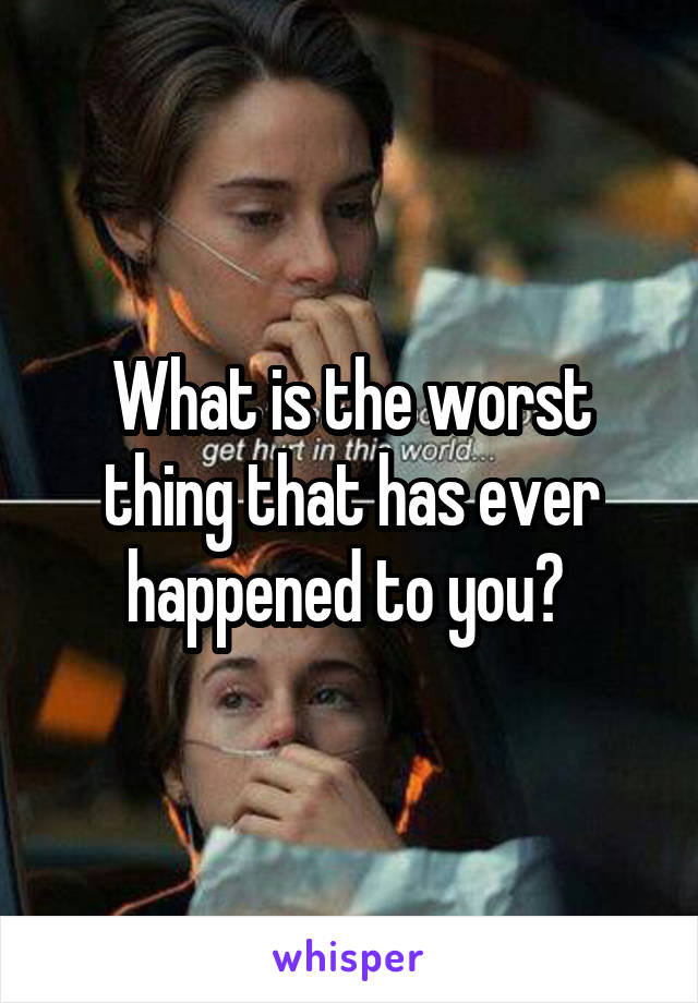 What is the worst thing that has ever happened to you? 