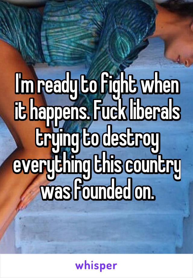 I'm ready to fight when it happens. Fuck liberals trying to destroy everything this country was founded on.