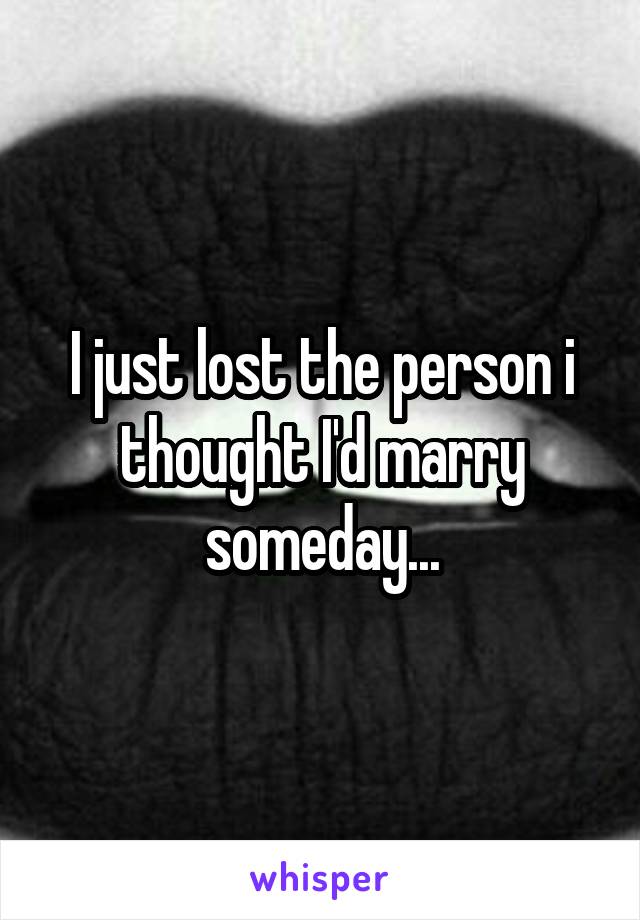 I just lost the person i thought I'd marry someday...