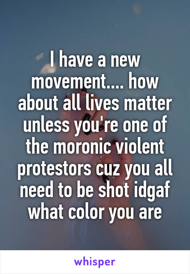I have a new movement.... how about all lives matter unless you're one of the moronic violent protestors cuz you all need to be shot idgaf what color you are