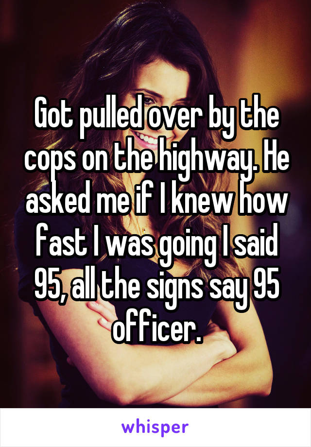 Got pulled over by the cops on the highway. He asked me if I knew how fast I was going I said 95, all the signs say 95 officer.
