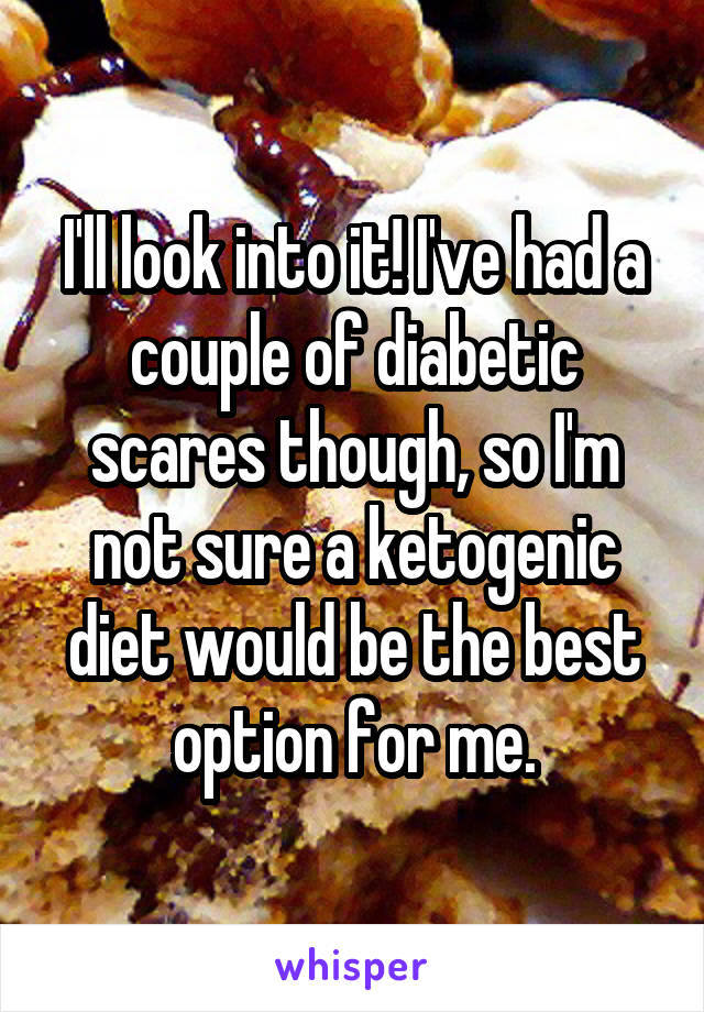 I'll look into it! I've had a couple of diabetic scares though, so I'm not sure a ketogenic diet would be the best option for me.