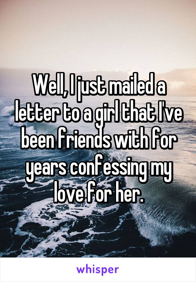 Well, I just mailed a letter to a girl that I've been friends with for years confessing my love for her.