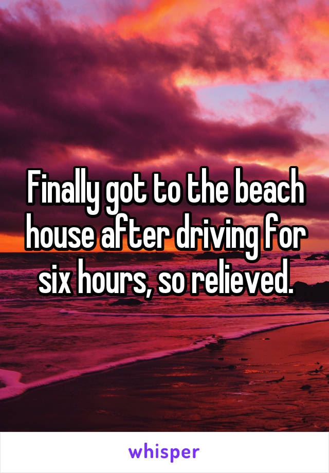 Finally got to the beach house after driving for six hours, so relieved.