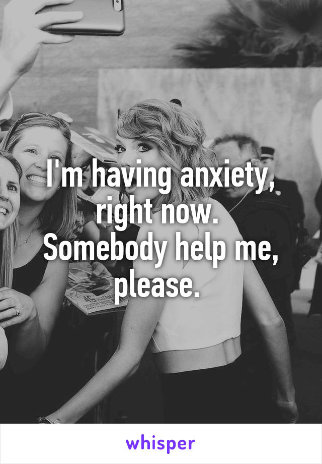 I'm having anxiety, right now. 
Somebody help me, please. 