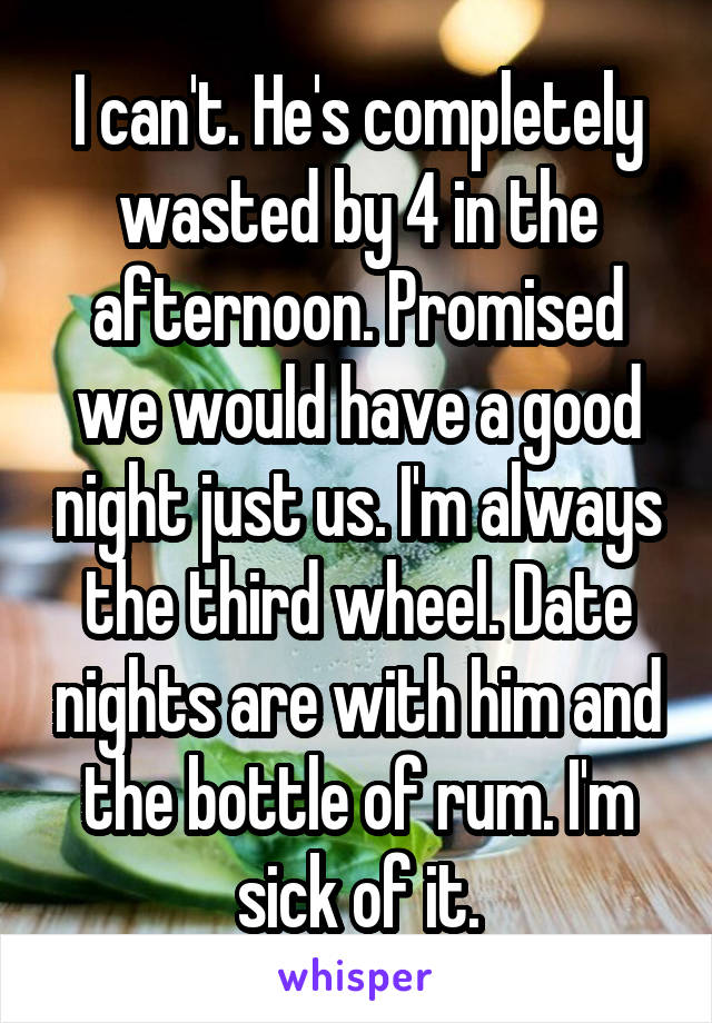 I can't. He's completely wasted by 4 in the afternoon. Promised we would have a good night just us. I'm always the third wheel. Date nights are with him and the bottle of rum. I'm sick of it.