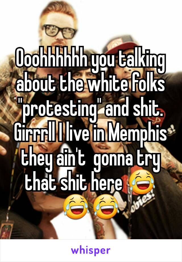 Ooohhhhhh you talking about the white folks "protesting" and shit. Girrrll I live in Memphis they ain't  gonna try that shit here 😂😂😂