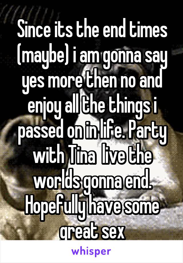 Since its the end times (maybe) i am gonna say yes more then no and enjoy all the things i passed on in life. Party with Tina  live the worlds gonna end. Hopefully have some great sex