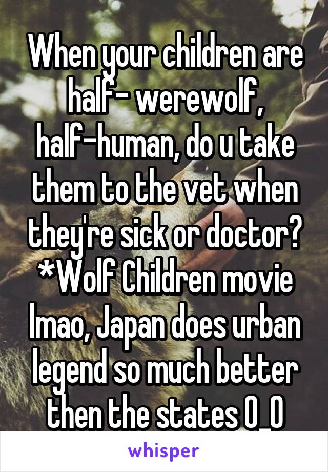 When your children are half- werewolf, half-human, do u take them to the vet when they're sick or doctor? *Wolf Children movie lmao, Japan does urban legend so much better then the states O_O