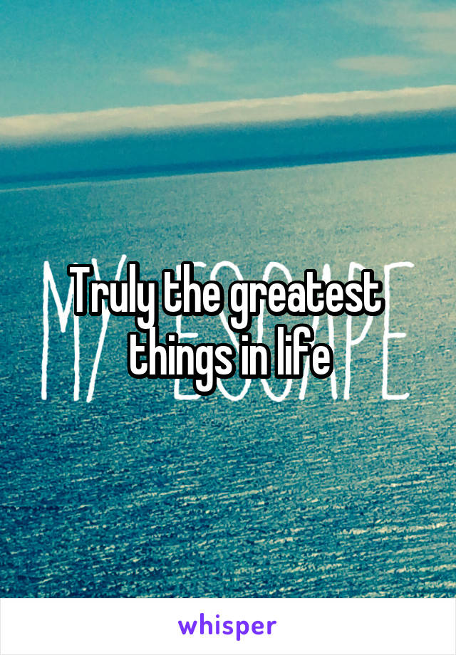 Truly the greatest  things in life