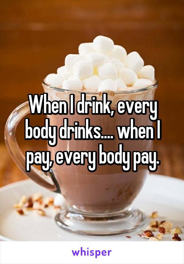When I drink, every body drinks.... when I pay, every body pay.