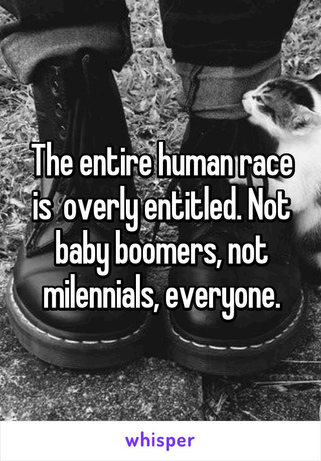 The entire human race is  overly entitled. Not baby boomers, not milennials, everyone.