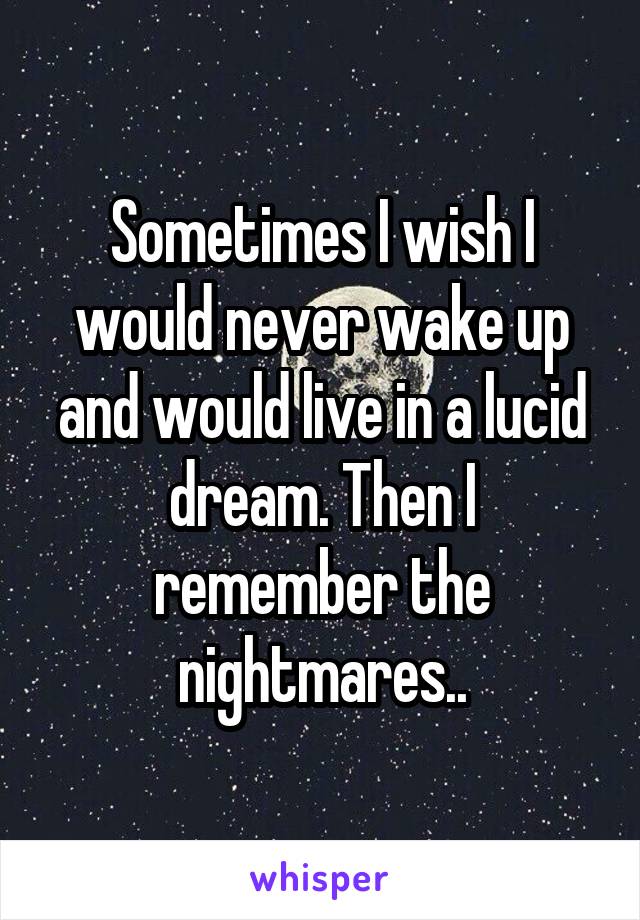 Sometimes I wish I would never wake up and would live in a lucid dream. Then I remember the nightmares..