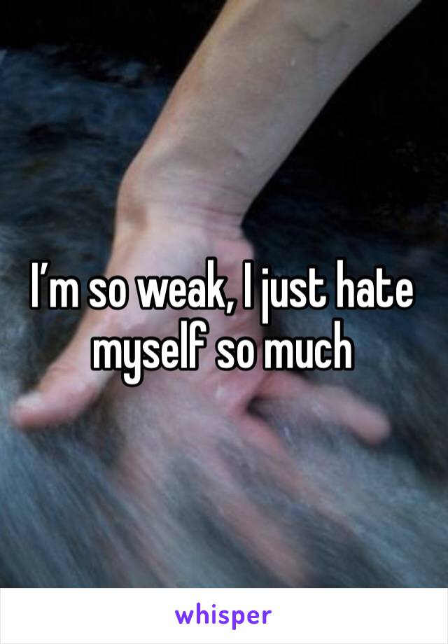 I’m so weak, I just hate myself so much 