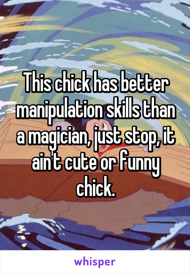 This chick has better manipulation skills than a magician, just stop, it ain't cute or funny chick.