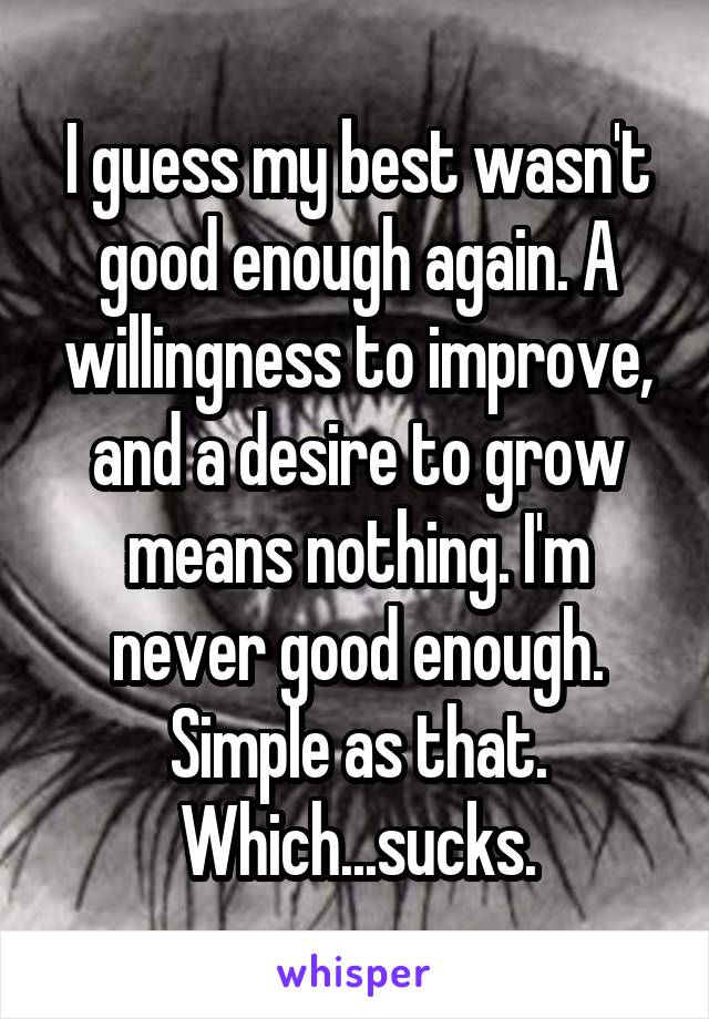 I guess my best wasn't good enough again. A willingness to improve, and a desire to grow means nothing. I'm never good enough. Simple as that. Which...sucks.