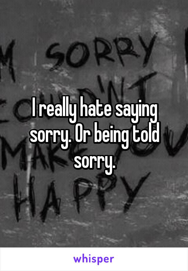 I really hate saying sorry. Or being told sorry.