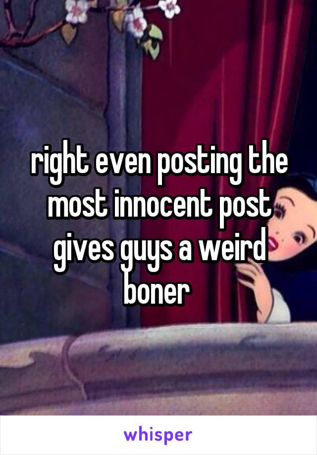right even posting the most innocent post gives guys a weird boner 
