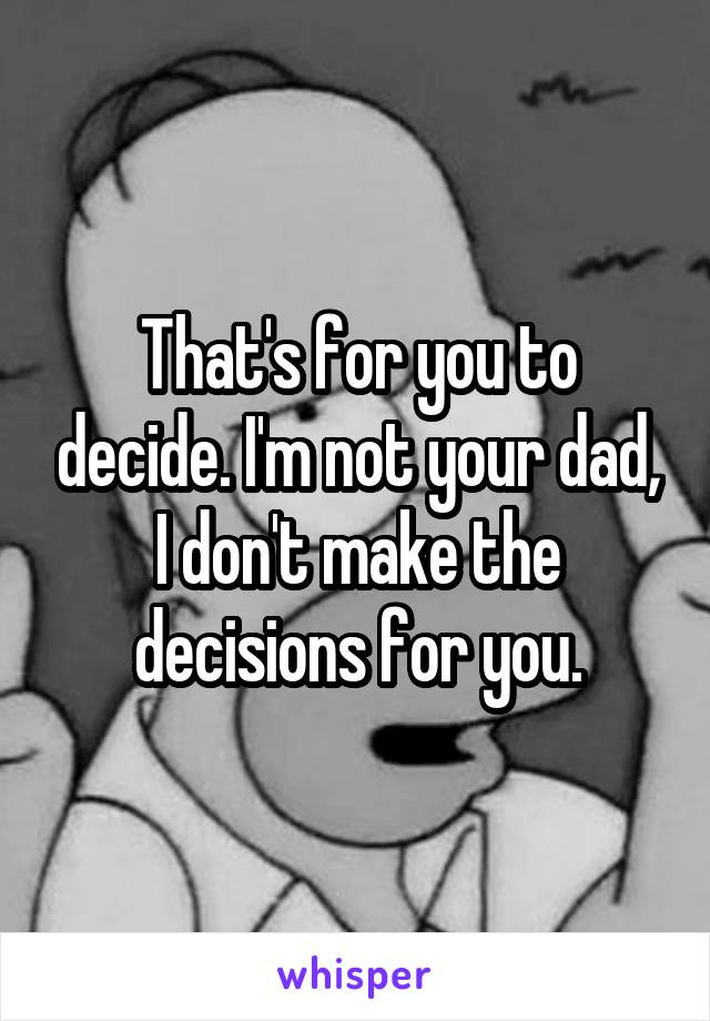 That's for you to decide. I'm not your dad, I don't make the decisions for you.